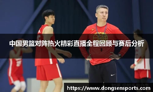 中国男篮对阵热火精彩直播全程回顾与赛后分析